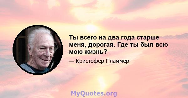 Ты всего на два года старше меня, дорогая. Где ты был всю мою жизнь?