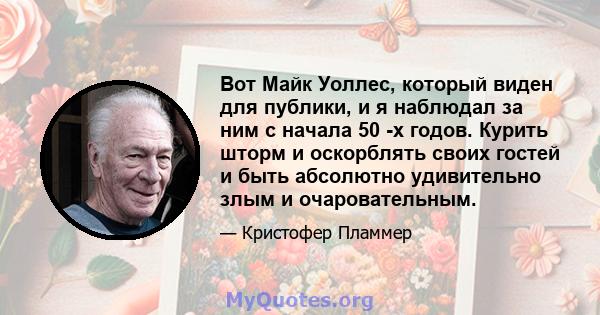 Вот Майк Уоллес, который виден для публики, и я наблюдал за ним с начала 50 -х годов. Курить шторм и оскорблять своих гостей и быть абсолютно удивительно злым и очаровательным.