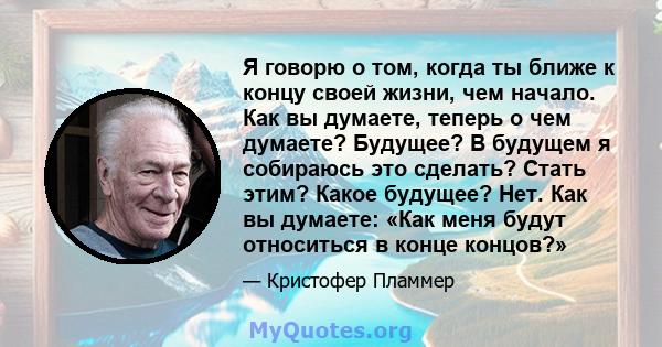 Я говорю о том, когда ты ближе к концу своей жизни, чем начало. Как вы думаете, теперь о чем думаете? Будущее? В будущем я собираюсь это сделать? Стать этим? Какое будущее? Нет. Как вы думаете: «Как меня будут