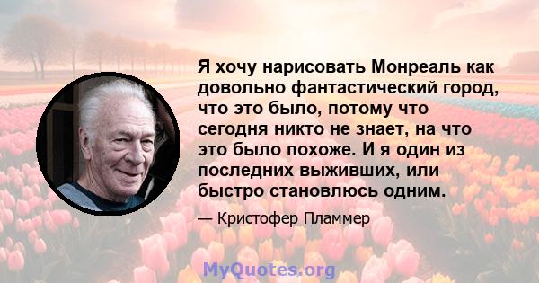 Я хочу нарисовать Монреаль как довольно фантастический город, что это было, потому что сегодня никто не знает, на что это было похоже. И я один из последних выживших, или быстро становлюсь одним.