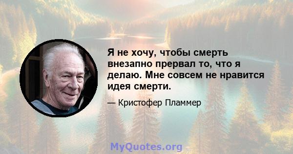 Я не хочу, чтобы смерть внезапно прервал то, что я делаю. Мне совсем не нравится идея смерти.