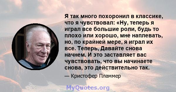 Я так много похоронил в классике, что я чувствовал: «Ну, теперь я играл все большие роли, будь то плохо или хорошо, мне наплевать, но, по крайней мере, я играл их все. Теперь, Давайте снова начнем. И это заставляет вас