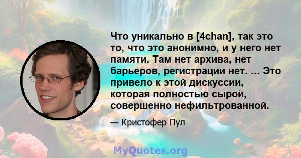 Что уникально в [4chan], так это то, что это анонимно, и у него нет памяти. Там нет архива, нет барьеров, регистрации нет. ... Это привело к этой дискуссии, которая полностью сырой, совершенно нефильтрованной.