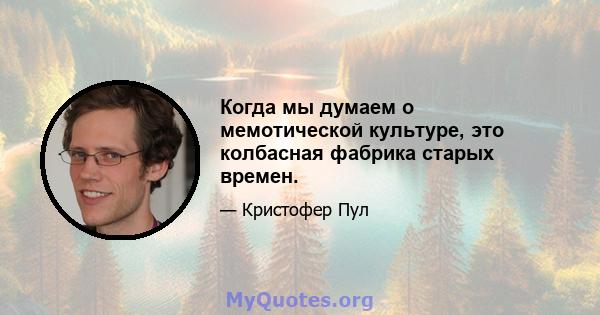 Когда мы думаем о мемотической культуре, это колбасная фабрика старых времен.