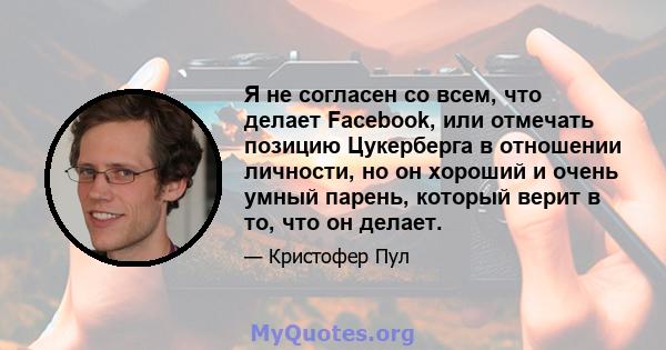 Я не согласен со всем, что делает Facebook, или отмечать позицию Цукерберга в отношении личности, но он хороший и очень умный парень, который верит в то, что он делает.