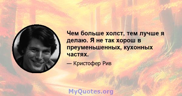 Чем больше холст, тем лучше я делаю. Я не так хорош в преуменьшенных, кухонных частях.