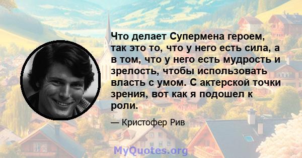 Что делает Супермена героем, так это то, что у него есть сила, а в том, что у него есть мудрость и зрелость, чтобы использовать власть с умом. С актерской точки зрения, вот как я подошел к роли.