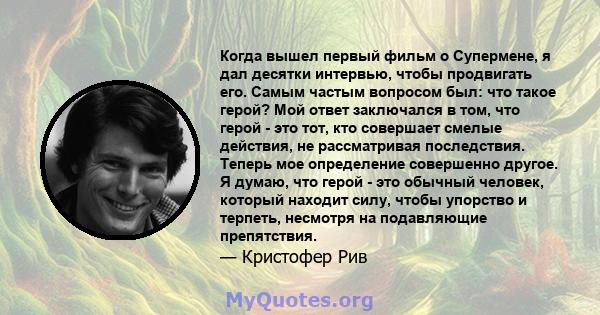 Когда вышел первый фильм о Супермене, я дал десятки интервью, чтобы продвигать его. Самым частым вопросом был: что такое герой? Мой ответ заключался в том, что герой - это тот, кто совершает смелые действия, не