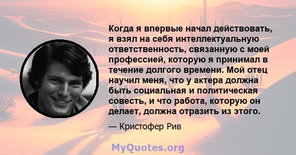 Когда я впервые начал действовать, я взял на себя интеллектуальную ответственность, связанную с моей профессией, которую я принимал в течение долгого времени. Мой отец научил меня, что у актера должна быть социальная и