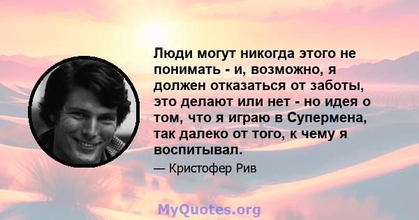 Люди могут никогда этого не понимать - и, возможно, я должен отказаться от заботы, это делают или нет - но идея о том, что я играю в Супермена, так далеко от того, к чему я воспитывал.