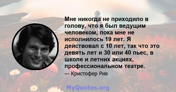 Мне никогда не приходило в голову, что я был ведущим человеком, пока мне не исполнилось 19 лет. Я действовал с 10 лет, так что это девять лет и 30 или 40 пьес, в школе и летних акциях, профессиональном театре.