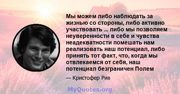 Мы можем либо наблюдать за жизнью со стороны, либо активно участвовать ... либо мы позволяем неуверенности в себе и чувства неадекватности помешать нам реализовать наш потенциал, либо принять тот факт, что, когда мы