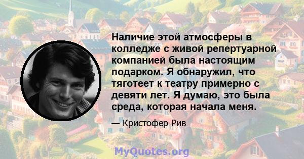 Наличие этой атмосферы в колледже с живой репертуарной компанией была настоящим подарком. Я обнаружил, что тяготеет к театру примерно с девяти лет. Я думаю, это была среда, которая начала меня.