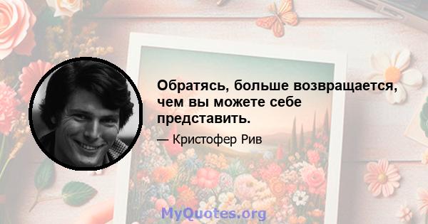 Обратясь, больше возвращается, чем вы можете себе представить.