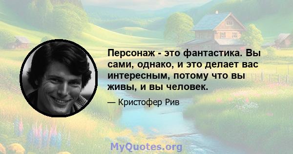 Персонаж - это фантастика. Вы сами, однако, и это делает вас интересным, потому что вы живы, и вы человек.