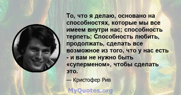 То, что я делаю, основано на способностях, которые мы все имеем внутри нас; способность терпеть; Способность любить, продолжать, сделать все возможное из того, что у нас есть - и вам не нужно быть «суперменом», чтобы