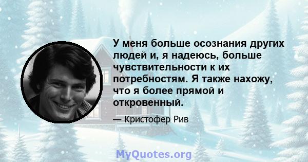 У меня больше осознания других людей и, я надеюсь, больше чувствительности к их потребностям. Я также нахожу, что я более прямой и откровенный.