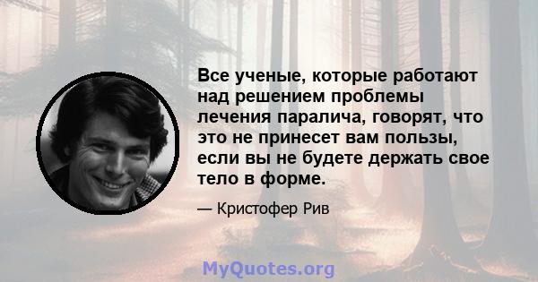 Все ученые, которые работают над решением проблемы лечения паралича, говорят, что это не принесет вам пользы, если вы не будете держать свое тело в форме.