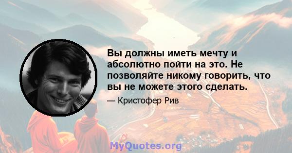 Вы должны иметь мечту и абсолютно пойти на это. Не позволяйте никому говорить, что вы не можете этого сделать.