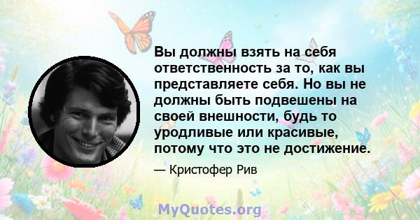 Вы должны взять на себя ответственность за то, как вы представляете себя. Но вы не должны быть подвешены на своей внешности, будь то уродливые или красивые, потому что это не достижение.