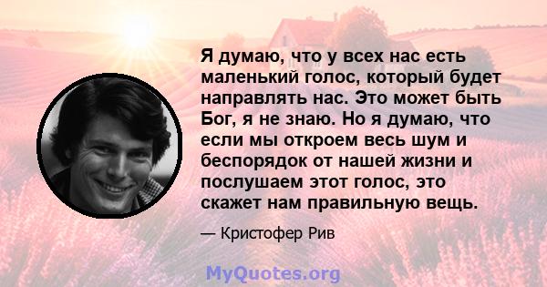 Я думаю, что у всех нас есть маленький голос, который будет направлять нас. Это может быть Бог, я не знаю. Но я думаю, что если мы откроем весь шум и беспорядок от нашей жизни и послушаем этот голос, это скажет нам