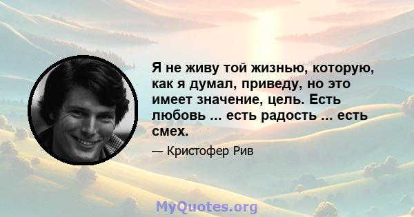 Я не живу той жизнью, которую, как я думал, приведу, но это имеет значение, цель. Есть любовь ... есть радость ... есть смех.