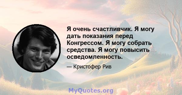 Я очень счастливчик. Я могу дать показания перед Конгрессом. Я могу собрать средства. Я могу повысить осведомленность.