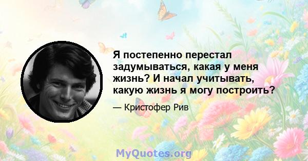 Я постепенно перестал задумываться, какая у меня жизнь? И начал учитывать, какую жизнь я могу построить?