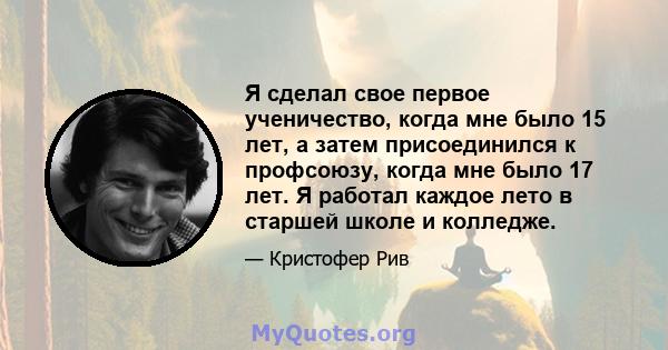 Я сделал свое первое ученичество, когда мне было 15 лет, а затем присоединился к профсоюзу, когда мне было 17 лет. Я работал каждое лето в старшей школе и колледже.