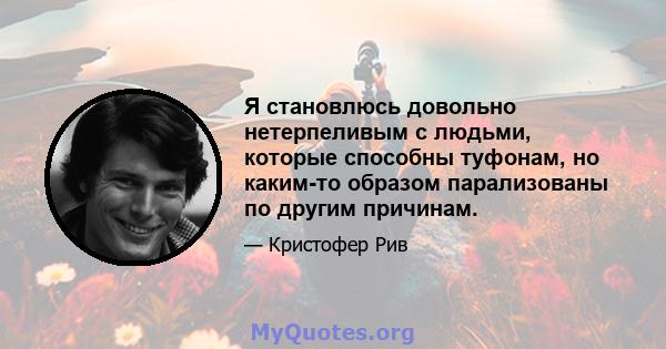 Я становлюсь довольно нетерпеливым с людьми, которые способны туфонам, но каким-то образом парализованы по другим причинам.