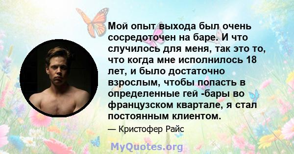 Мой опыт выхода был очень сосредоточен на баре. И что случилось для меня, так это то, что когда мне исполнилось 18 лет, и было достаточно взрослым, чтобы попасть в определенные гей -бары во французском квартале, я стал