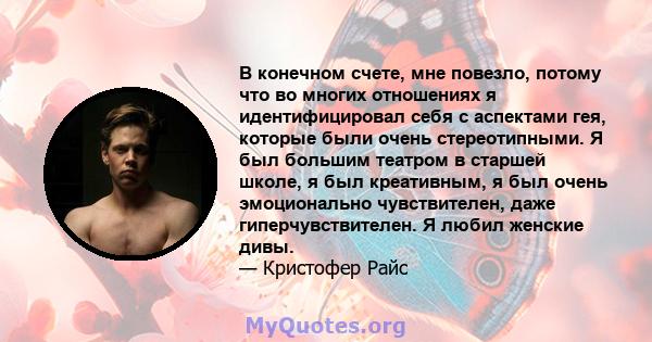 В конечном счете, мне повезло, потому что во многих отношениях я идентифицировал себя с аспектами гея, которые были очень стереотипными. Я был большим театром в старшей школе, я был креативным, я был очень эмоционально