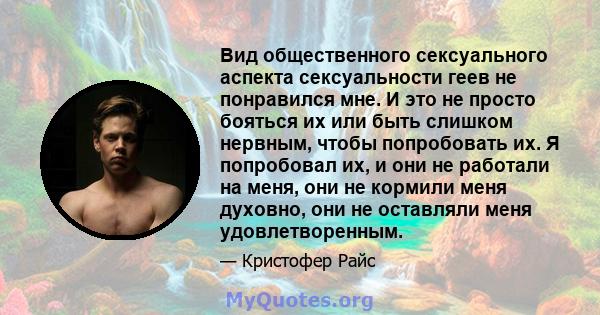 Вид общественного сексуального аспекта сексуальности геев не понравился мне. И это не просто бояться их или быть слишком нервным, чтобы попробовать их. Я попробовал их, и они не работали на меня, они не кормили меня