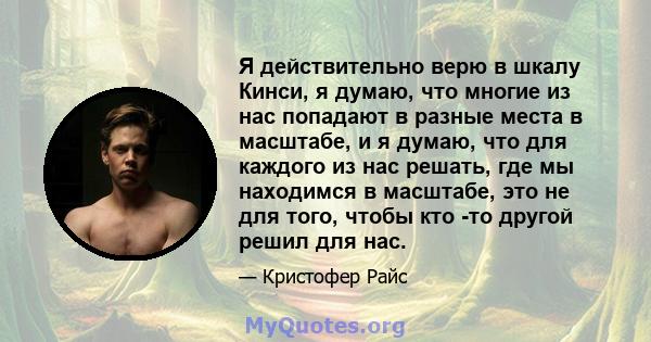 Я действительно верю в шкалу Кинси, я думаю, что многие из нас попадают в разные места в масштабе, и я думаю, что для каждого из нас решать, где мы находимся в масштабе, это не для того, чтобы кто -то другой решил для