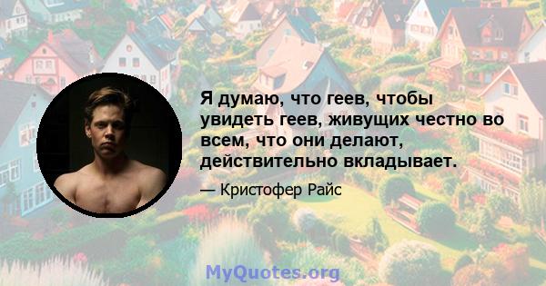 Я думаю, что геев, чтобы увидеть геев, живущих честно во всем, что они делают, действительно вкладывает.