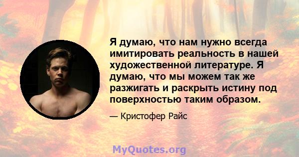 Я думаю, что нам нужно всегда имитировать реальность в нашей художественной литературе. Я думаю, что мы можем так же разжигать и раскрыть истину под поверхностью таким образом.