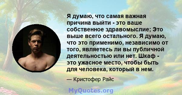 Я думаю, что самая важная причина выйти - это ваше собственное здравомыслие; Это выше всего остального. Я думаю, что это применимо, независимо от того, являетесь ли вы публичной деятельностью или нет. Шкаф - это ужасное 