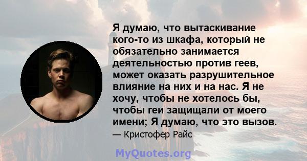 Я думаю, что вытаскивание кого-то из шкафа, который не обязательно занимается деятельностью против геев, может оказать разрушительное влияние на них и на нас. Я не хочу, чтобы не хотелось бы, чтобы геи защищали от моего 