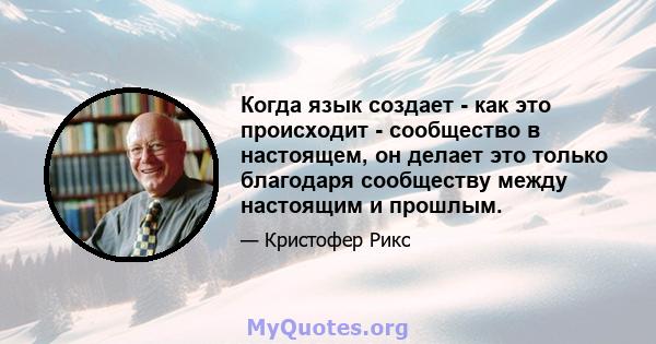 Когда язык создает - как это происходит - сообщество в настоящем, он делает это только благодаря сообществу между настоящим и прошлым.