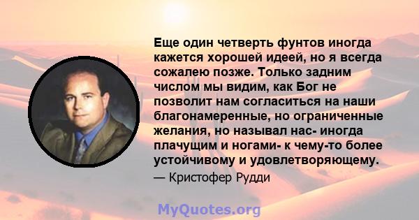 Еще один четверть фунтов иногда кажется хорошей идеей, но я всегда сожалею позже. Только задним числом мы видим, как Бог не позволит нам согласиться на наши благонамеренные, но ограниченные желания, но называл нас-