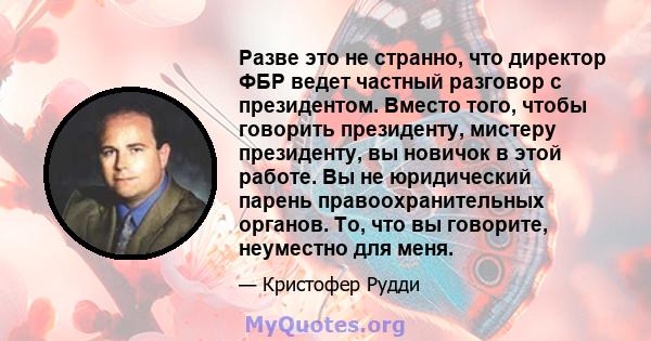 Разве это не странно, что директор ФБР ведет частный разговор с президентом. Вместо того, чтобы говорить президенту, мистеру президенту, вы новичок в этой работе. Вы не юридический парень правоохранительных органов. То, 