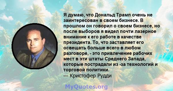 Я думаю, что Дональд Трамп очень не заинтересован в своем бизнесе. В прошлом он говорил о своем бизнесе, но после выборов я видел почти лазерное внимание к его работе в качестве президента. То, что заставляет его