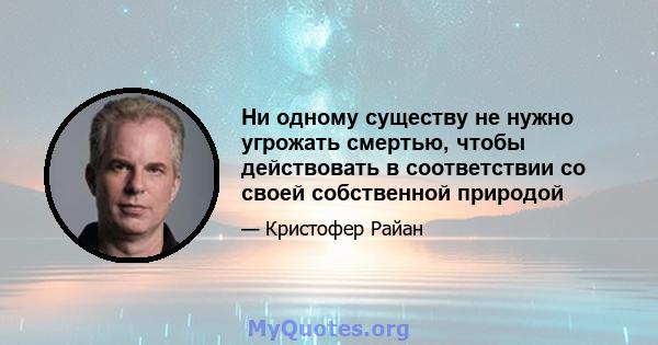 Ни одному существу не нужно угрожать смертью, чтобы действовать в соответствии со своей собственной природой