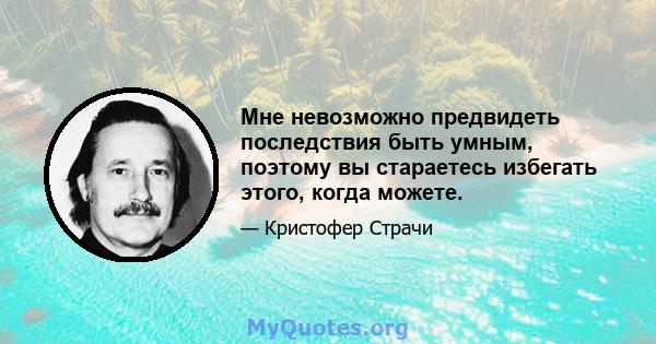 Мне невозможно предвидеть последствия быть умным, поэтому вы стараетесь избегать этого, когда можете.