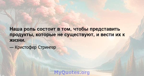 Наша роль состоит в том, чтобы представить продукты, которые не существуют, и вести их к жизни.