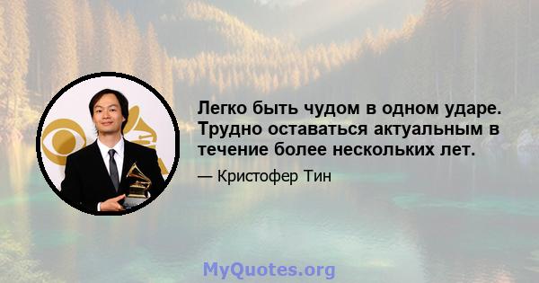 Легко быть чудом в одном ударе. Трудно оставаться актуальным в течение более нескольких лет.