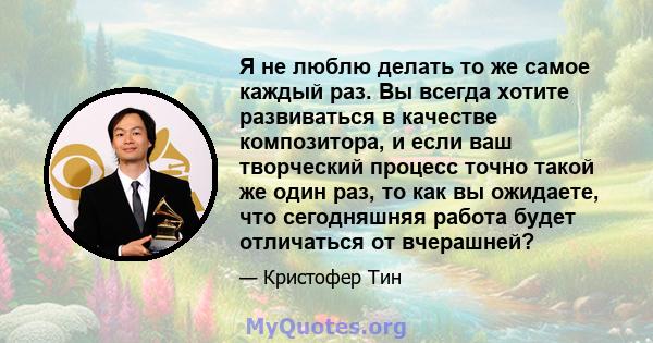 Я не люблю делать то же самое каждый раз. Вы всегда хотите развиваться в качестве композитора, и если ваш творческий процесс точно такой же один раз, то как вы ожидаете, что сегодняшняя работа будет отличаться от