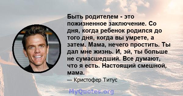 Быть родителем - это пожизненное заключение. Со дня, когда ребенок родился до того дня, когда вы умрете, а затем. Мама, нечего простить. Ты дал мне жизнь. И, эй, ты больше не сумасшедший. Все думают, что я есть.