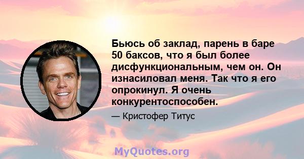 Бьюсь об заклад, парень в баре 50 баксов, что я был более дисфункциональным, чем он. Он изнасиловал меня. Так что я его опрокинул. Я очень конкурентоспособен.