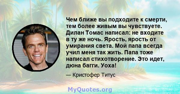 Чем ближе вы подходите к смерти, тем более живым вы чувствуете. Дилан Томас написал: не входите в ту же ночь. Ярость, ярость от умирания света. Мой папа всегда учил меня так жить. Папа тоже написал стихотворение. Это